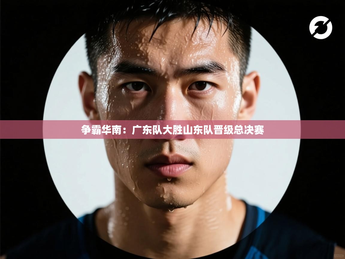 争霸华南：广东队大胜山东队晋级总决赛  第2张