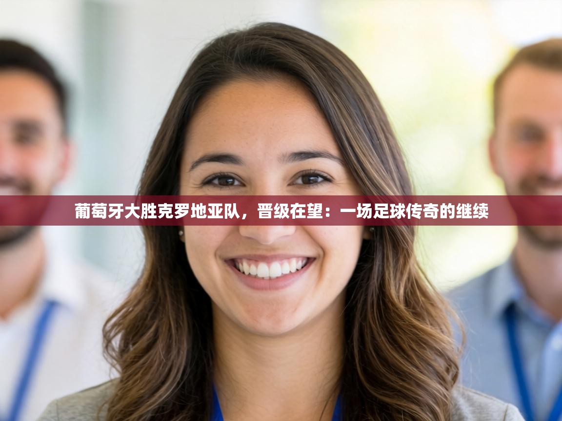 葡萄牙大胜克罗地亚队，晋级在望：一场足球传奇的继续